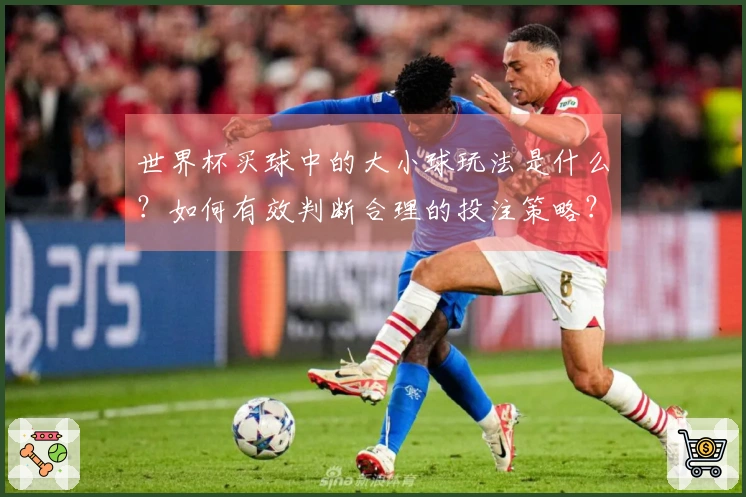 世界杯买球中的大小球玩法是什么？如何有效判断合理的投注策略？