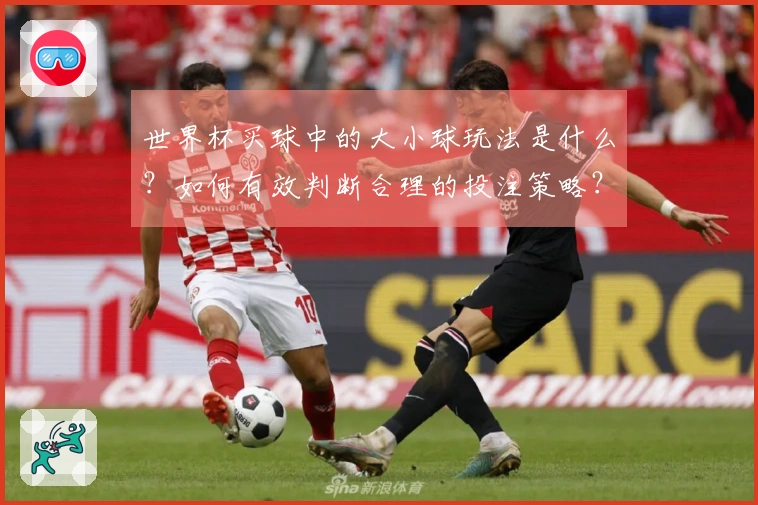 世界杯买球中的大小球玩法是什么？如何有效判断合理的投注策略？